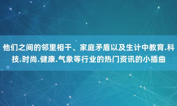他们之间的邻里相干、家庭矛盾以及生计中教育.科技.时尚.健康.气象等行业的热门资讯的小插曲